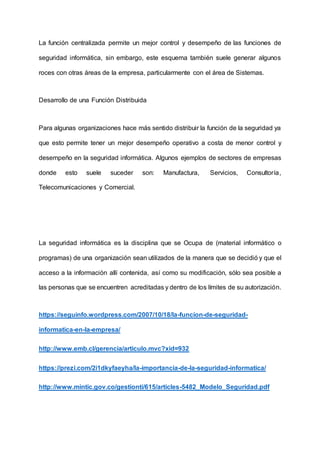 La función centralizada permite un mejor control y desempeño de las funciones de
seguridad informática, sin embargo, este esquema también suele generar algunos
roces con otras áreas de la empresa, particularmente con el área de Sistemas.
Desarrollo de una Función Distribuida
Para algunas organizaciones hace más sentido distribuir la función de la seguridad ya
que esto permite tener un mejor desempeño operativo a costa de menor control y
desempeño en la seguridad informática. Algunos ejemplos de sectores de empresas
donde esto suele suceder son: Manufactura, Servicios, Consultoría,
Telecomunicaciones y Comercial.
La seguridad informática es la disciplina que se Ocupa de (material informático o
programas) de una organización sean utilizados de la manera que se decidió y que el
acceso a la información allí contenida, así como su modificación, sólo sea posible a
las personas que se encuentren acreditadas y dentro de los límites de su autorización.
https://seguinfo.wordpress.com/2007/10/18/la-funcion-de-seguridad-
informatica-en-la-empresa/
http://www.emb.cl/gerencia/articulo.mvc?xid=932
https://prezi.com/2i1dkyfaeyha/la-importancia-de-la-seguridad-informatica/
http://www.mintic.gov.co/gestionti/615/articles-5482_Modelo_Seguridad.pdf
 