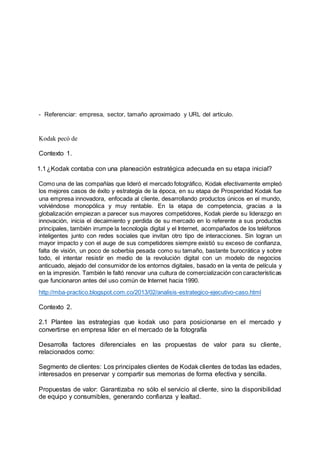 - Referenciar: empresa, sector, tamaño aproximado y URL del artículo.
Kodak pecó de
Contexto 1.
1.1¿Kodak contaba con una planeación estratégica adecuada en su etapa inicial?
Como una de las compañías que lideró el mercado fotográfico, Kodak efectivamente empleó
los mejores casos de éxito y estrategia de la época, en su etapa de Prosperidad Kodak fue
una empresa innovadora, enfocada al cliente, desarrollando productos únicos en el mundo,
volviéndose monopólica y muy rentable. En la etapa de competencia, gracias a la
globalización empiezan a parecer sus mayores competidores, Kodak pierde su liderazgo en
innovación, inicia el decaimiento y perdida de su mercado en lo referente a sus productos
principales, también irrumpe la tecnología digital y el Internet, acompañados de los teléfonos
inteligentes junto con redes sociales que invitan otro tipo de interacciones. Sin logran un
mayor impacto y con el auge de sus competidores siempre existió su exceso de confianza,
falta de visión, un poco de soberbia pesada como su tamaño, bastante burocrática y sobre
todo, el intentar resistir en medio de la revolución digital con un modelo de negocios
anticuado, alejado del consumidor de los entornos digitales, basado en la venta de película y
en la impresión. También le faltó renovar una cultura de comercialización con características
que funcionaron antes del uso común de Internet hacia 1990.
http://mba-practico.blogspot.com.co/2013/02/analisis-estrategico-ejecutivo-caso.html
Contexto 2.
2.1 Plantee las estrategias que kodak uso para posicionarse en el mercado y
convertirse en empresa líder en el mercado de la fotografía
Desarrolla factores diferenciales en las propuestas de valor para su cliente,
relacionados como:
Segmento de clientes: Los principales clientes de Kodak clientes de todas las edades,
interesados en preservar y compartir sus memorias de forma efectiva y sencilla.
Propuestas de valor: Garantizaba no sólo el servicio al cliente, sino la disponibilidad
de equipo y consumibles, generando confianza y lealtad.
 