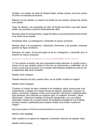 Canales: Los canales de venta de Kodak incluían tiendas propias, así como puntos
de venta en empresas de terceros.
Relación con los clientes: La relación de Kodak con sus clientes siempre fue directa
y de calidad.
Flujos de efectivo: Las propuestas de valor de Kodak permitieron que ésta lograra
vender sus productos a precios moderadamente altos.
Recursos clave: El principal activo, imagende Marca y el posicionamiento de la misma
en la mente de los clientes.
Actividades clave: La investigación y desarrollo de nuevos productos.
Alianzas clave: Los proveedores, instituciones financieras y las grandes empresas
generan los flujos de efectivo.
Estructura de costos: El principal gasto se da en investigación y desarrollo para la
creación de nuevos productos.
Importancia de la comunicación y sus interfaces con los desafíos ambientales NÚMERO 79 MAYO - JULIO 2012
3.1 De acuerdo al estudio del caso empresarial kodak estructure la posible visión y
misión con la que contaba kodak al inicio de sus operaciones y confróntela con la
misión y visión que de acuerdo a su concepto debió haberse establecido para no vivir
la experiencia fatal de la compañía.
Nuestra visión (antigua):
"Nuestra herencia ha sido y nuestro futuro es ser el líder mundial en imagen".
Nuestra misión (antigua):
"Construir un mundo de clase, orientado a los resultados cultura proporcionar a los
consumidores y clientes con muchas formas de capturar, almacenar, procesar, de
salida, y comunicar imágenes y fotos como recuerdos, información y entretenimiento
a las personas y las máquinas en cualquier lugar, en cualquier momento, y llevar
diferenciada , soluciones rentables al mercado rápidamente y con una calidad
impecable, a través de un equipo diverso de empleados energéticos con el talento
de clase mundial y habilidades para sostener Kodak como el líder mundial en
imagen ".
http://www.kodak.com/TW/en/nav/aboutKodak/vmission.shtml
Nuestra visión (nueva):
Líder mundial en la captura de imágenes y momentos históricos de nuestras vidas.
Nuestra misión (nueva):
 