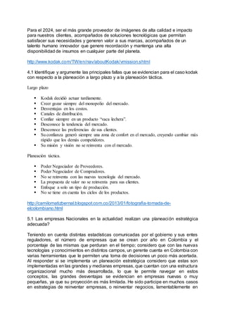 Para el 2024, ser el más grande proveedor de imágenes de alta calidad e impacto
para nuestros clientes, acompañados de soluciones tecnológicas que permitan
satisfacer sus necesidades y generen valor a sus marcas, acompañados de un
talento humano innovador que genere recordación y mantenga una alta
disponibilidad de insumos en cualquier parte del planeta.
http://www.kodak.com/TW/en/nav/aboutKodak/vmission.shtml
4.1 Identifique y argumente las principales fallas que se evidencian para el caso kodak
con respecto a la planeación a largo plazo y a la planeación táctica.
Largo plazo
 Kodak decidió actuar tardíamente.
 Creer gozar siempre del monopolio del mercado.
 Desventajas en los costos.
 Canales de distribución.
 Confiar siempre en un producto “vaca lechera”.
 Desconoce la tendencia del mercado.
 Desconoce las preferencias de sus clientes.
 Su confianza generó siempre una zona de confort en el mercado, creyendo cambiar más
rápido que los demás competidores.
 Su misión y visión no se reinventa con el mercado.
Planeación táctica.
 Poder Negociador de Proveedores.
 Poder Negociador de Compradores.
 No se reinventa con las nuevas tecnología del mercado.
 La propuesta de valor no se reinventa para sus clientes.
 Enfoque a solo un tipo de producción.
 No se tiene en cuenta los ciclos de los productos.
http://camilomatizbernal.blogspot.com.co/2013/01/fotografia-tomada-de-
elcolombiano.html
5.1 Las empresas Nacionales en la actualidad realizan una planeación estratégica
adecuada?
Teniendo en cuenta distintas estadísticas comunicadas por el gobierno y sus entes
reguladores, el número de empresas que se crean por año en Colombia y el
porcentaje de las mismas que perduran en el tiempo; considero que con las nuevas
tecnologías y conocimientos en distintos campos, un gerente cuenta en Colombia con
varias herramientas que le permiten una toma de decisiones un poco más acertada.
Al responder si se implementa un planeación estratégica considero que estas son
implementadas en las grandes y medianas empresas, que cuentan con una estructura
organizacional mucho más desarrollada, lo que le permite navegar en estos
conceptos, las grandes desventajas se evidencian en empresas nuevas o muy
pequeñas, ya que su proyección es más limitada. He sido participe en muchos casos
en estrategias de reinventar empresas, o reinventar negocios, lamentablemente en
 