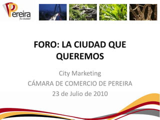 FORO: LA CIUDAD QUE QUEREMOS City Marketing CÁMARA DE COMERCIO DE PEREIRA 23 de Julio de 2010 