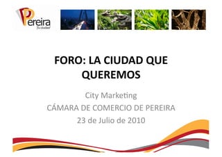 FORO:	
  LA	
  CIUDAD	
  QUE	
  
      QUEREMOS	
  
           City	
  Marke+ng	
  
CÁMARA	
  DE	
  COMERCIO	
  DE	
  PEREIRA	
  
      23	
  de	
  Julio	
  de	
  2010	
  
 
