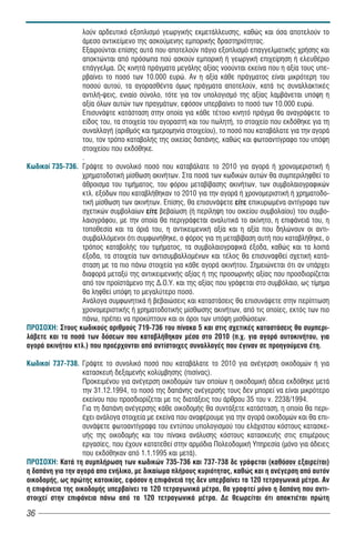 λούν αρδευτικό εξοπλισμό γεωργικής εκμετάλλευσης, καθώς και όσα αποτελούν το
                  άμεσο αντικείμενο της ασκούμενης εμπορικής δραστηριότητας.
                  Εξαιρούνται επίσης αυτά που αποτελούν πάγιο εξοπλισμό επαγγελματικής χρήσης και
                  αποκτώνται από πρόσωπα πού ασκούν εμπορική ή γεωργική επιχείρηση ή ελευθέριο
                  επάγγελμα. Ως κινητά πράγματα μεγάλης αξίας νοούνται εκείνα που η αξία τους υπε-
                  ρβαίνει το ποσό των 10.000 ευρώ. Αν η αξία κάθε πράγματος είναι μικρότερη του
                  ποσού αυτού, τα αγορασθέντα όμως πράγματα αποτελούν, κατά τις συναλλακτικές
                  αντιλή-ψεις, ενιαίο σύνολο, τότε για τον υπολογισμό της αξίας λαμβάνεται υπόψη η
                  αξία όλων αυτών των πραγμάτων, εφόσον υπερβαίνει το ποσό των 10.000 ευρώ.
                  Επισυνάψτε κατάσταση στην οποία για κάθε τέτοιο κινητό πράγμα θα αναγράψετε το
                  είδος του, τα στοιχεία του αγοραστή και του πωλητή, το στοιχείο που εκδόθηκε για τη
                  συναλλαγή (αριθμός και ημερομηνία στοιχείου), το ποσό που καταβάλατε για την αγορά
                  του, τον τρόπο καταβολής της οικείας δαπάνης, καθώς και φωτοαντίγραφο του υπόψη
                  στοιχείου που εκδόθηκε.
                  .
Êùäéêïß 735-736. Γράψτε το συνολικό ποσό που καταβάλατε το 2010 για αγορά ή χρονομεριστική ή
                  χρηματοδοτική μίσθωση ακινήτων. Στα ποσά των κωδικών αυτών θα συμπεριληφθεί το
                  άθροισμα του τιμήματος, του φόρου μεταβίβασης ακινήτων, των συμβολαιογραφικών
                  κτλ. εξόδων που καταβλήθηκαν το 2010 για την αγορά ή χρονομεριστική ή χρηματοδο-
                  τική μίσθωση των ακινήτων. Επίσης, θα επισυνάψετε είτε επικυρωμένα αντίγραφα των
                  σχετικών συμβολαίων είτε βεβαίωση (ή περίληψη του οικείου συμβολαίου) του συμβο-
                  λαιογράφου, με την οποία θα περιγράφεται αναλυτικά το ακίνητο, η επιφάνειά του, η
                  τοποθεσία και τα όριά του, η αντικειμενική αξία και η αξία που δηλώνουν οι αντι-
                  συμβαλλόμενοι ότι συμφωνήθηκε, ο φόρος για τη μεταβίβαση αυτή που καταβλήθηκε, ο
                  τρόπος καταβολής του τιμήματος, τα συμβολαιογραφικά έξοδα, καθώς και τα λοιπά
                  έξοδα, τα στοιχεία των αντισυμβαλλομένων και τέλος θα επισυναφθεί σχετική κατά-
                  σταση με τα πιο πάνω στοιχεία για κάθε αγορά ακινήτου. Σημειώνεται ότι αν υπάρχει
                  διαφορά μεταξύ της αντικειμενικής αξίας ή της προσωρινής αξίας που προσδιορίζεται
                  από τον προ στάμενο της Δ.Ο.Υ. και της αξίας που γράφεται στο συμβόλαιο, ως τίμημα
                  θα ληφθεί υπόψη το μεγαλύτερο ποσό.
                  Ανάλογα συμφωνητικά ή βεβαιώσεις και καταστάσεις θα επισυνάψετε στην περίπτωση
                  χρονομεριστικής ή χρηματοδοτικής μίσθωσης ακινήτων, από τις οποίες, εκτός των πιο
                  πάνω, πρέπει να προκύπτουν και οι όροι των υπόψη μισθώσεων.
ÐÑÏÓÏ×Ç: Στους κωδικούς αριθμούς 719-736 του πίνακα 5 και στις σχετικές καταστάσεις θα συμπερι-
λάβετε και τα ποσά των δόσεων που καταβλήθηκαν μέσα στο 2010 (π.χ. για αγορά αυτοκινήτου, για
αγορά ακινήτου κτλ.) που προέρχονται από αντίστοιχες συναλλαγές που έγιναν σε προηγούμενα έτη.

Êùäéêïß 737-738. Γράψτε το συνολικό ποσό που καταβάλατε το 2010 για ανέγερση οικοδομών ή για
                   κατασκευή δεξαμενής κολύμβησης (πισίνας).
                   Προκειμένου για ανέγερση οικοδομών των οποίων η οικοδομική άδεια εκδόθηκε μετά
                   την 31.12.1994, το ποσό της δαπάνης ανέγερσής τους δεν μπορεί να είναι μικρότερο
                   εκείνου που προσδιορίζεται με τις διατάξεις του άρθρου 35 του ν. 2238/1994.
                   Για τη δαπάνη ανέγερσης κάθε οικοδομής θα συντάξετε κατάσταση, η οποία θα περι-
                   έχει ανάλογα στοιχεία με εκείνα που αναφέρουμε για την αγορά οικοδομών και θα επι-
                   συνάψετε φωτοαντίγραφα του εντύπου υπολογισμού του ελάχιστου κόστους κατασκε-
                   υής της οικοδομής και του πίνακα ανάλυσης κόστους κατασκευής στις επιμέρους
                   εργασίες, που έχουν κατατεθεί στην αρμόδια Πολεοδομική Υπηρεσία (μόνο για άδειες
                   που εκδόθηκαν από 1.1.1995 και μετά).
ÐÑÏÓÏ×Ç: Κατά τη συμπλήρωση των κωδικών 735-736 και 737-738 δε γράφεται (καθόσον εξαιρείται)
η δαπάνη για την αγορά απο ενήλικο, με δικαίωμα πλήρους κυριότητας, καθώς και η ανέγερση από αυτόν
οικοδομής, ως πρώτης κατοικίας, εφόσον η επιφάνειά της δεν υπερβαίνει τα 120 τετραγωνικά μέτρα. Αν
η επιφάνεια της οικοδομής υπερβαίνει τα 120 τετραγωνικά μέτρα, θα γραφτεί μόνο η δαπάνη που αντι-
στοιχεί στην επιφάνεια πάνω από τα 120 τετραγωνικά μέτρα. Δε θεωρείται ότι αποκτιέται πρώτη

36
 