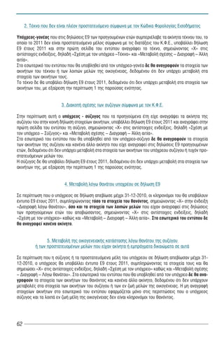 2. Τέκνο που δεν είναι πλέον προστατευόμενο σύμφωνα με τον Κώδικα Φορολογίας Εισοδήματος

Υπόχρεος-γονέας που στις δηλώσεις Ε9 των προηγουμένων ετών συμπεριέλαβε τα ακίνητα τέκνου του, το
οποίο το 2011 δεν είναι προστατευόμενο μέλος σύμφωνα με τις διατάξεις του Κ.Φ.Ε., υποβάλλει δήλωση
Ε9 έτους 2011 και στην πρώτη σελίδα του εντύπου αναγράφει το τέκνο, σημειώνοντας «Χ» στις
αντίστοιχες ενδείξεις, δηλαδή «Σχέση με τον υπόχρεο –Τέκνο» και «Μεταβολή σχέσης – Διαγραφή – Άλλη
αιτία».
Στο εσωτερικό του εντύπου που θα υποβληθεί από τον υπόχρεο-γονέα δε θα αναγραφούν τα στοιχεία των
ακινήτων του τέκνου ή των λοιπών μελών της οικογένειας, δεδομένου ότι δεν υπάρχει μεταβολή στα
στοιχεία των ακινήτων τους.
Το τέκνο δε θα υποβάλει δήλωση Ε9 έτους 2011, δεδομένου ότι δεν υπάρχει μεταβολή στα στοιχεία των
ακινήτων του, με εξαίρεση την περίπτωση 1 της παρούσας ενότητας.


                       3. Διακοπή σχέσης των συζύγων σύμφωνα με τον Κ.Φ.Ε.

Στην περίπτωση αυτή ο υπόχρεος - σύζυγος που τα προηγούμενα έτη είχε αναγράψει τα ακίνητα της
συζύγου του στην κοινή δήλωση στοιχείων ακινήτων, υποβάλλει δήλωση Ε9 έτους 2011 και αναγράφει στην
πρώτη σελίδα του εντύπου τη σύζυγο, σημειώνοντας «Χ» στις αντίστοιχες ενδείξεις, δηλαδή «Σχέση με
τον υπόχρεο – Σύζυγος» και «Μεταβολή σχέσης – Διαγραφή – Άλλη αιτία».
Στο εσωτερικό του εντύπου που θα υποβληθεί από τον υπόχρεο-σύζυγο δε θα αναγραφούν τα στοιχεία
των ακινήτων της συζύγου και κανένα άλλο ακίνητο που είχε αναγραφεί στις δηλώσεις Ε9 προηγουμένων
ετών, δεδομένου ότι δεν υπάρχει μεταβολή στα στοιχεία των ακινήτων του υπόχρεου συζύγου ή τυχόν προ-
στατευόμενων μελών του.
Η σύζυγος δε θα υποβάλει δήλωση Ε9 έτους 2011, δεδομένου ότι δεν υπάρχει μεταβολή στα στοιχεία των
ακινήτων της, με εξαίρεση την περίπτωση 1 της παρούσας ενότητας.


                         4. Μεταβολή λόγω θανάτου υποχρέου σε δήλωση Ε9

Σε περίπτωση που ο υπόχρεος σε δήλωση απεβίωσε μέχρι 31-12-2010, οι κληρονόμοι του θα υποβάλουν
έντυπο Ε9 έτους 2011, συμπληρώνοντας τόσο τα στοιχεία του θανόντος, σημειώνοντας «Χ» στην ένδειξη
«Διαγραφή λόγω θανάτου», όσο και τα στοιχεία των λοιπών μελών που είχαν αναγραφεί στις δηλώσεις
των προηγούμενων ετών του αποβιώσαντος, σημειώνοντας «Χ» στις αντίστοιχες ενδείξεις, δηλαδή
«Σχέση με τον υπόχρεο» καθώς και «Μεταβολή – Διαγραφή – Άλλη αιτία». Στο εσωτερικό του εντύπου δε
θα αναγραφεί κανένα ακίνητο.


                5. Μεταβολή της οικογενειακής κατάστασης λόγω θανάτου της συζύγου
          ή των προστατευομένων μελών που είχαν ακίνητα ή εμπράγματα δικαιώματα σε αυτά

Σε περίπτωση που η σύζυγος ή τα προστατευόμενα μέλη του υπόχρεου σε δήλωση απεβίωσαν μέχρι 31-
12-2010, ο υπόχρεος θα υποβάλλει έντυπο Ε9 έτους 2011, συμπληρώνοντας τα στοιχεία τους και θα
σημειώσει «Χ» στις αντίστοιχες ενδείξεις, δηλαδή «Σχέση με τον υπόχρεο» καθώς και «Μεταβολή σχέσης
– Διαγραφή – Λόγω θανάτου». Στο εσωτερικό του εντύπου που θα υποβληθεί από τον υπόχρεο δε θα ανα-
γραφούν τα στοιχεία των ακινήτων του θανόντος και κανένα άλλο ακίνητο, δεδομένου ότι δεν υπάρχουν
μεταβολές στα στοιχεία των ακινήτων του συζύγου ή των εν ζωή μελών της οικογένειας. Η μη αναγραφή
στοιχείων ακινήτων στο εσωτερικό του εντύπου εφαρμόζεται μόνο στις περιπτώσεις που ο υπόχρεος
σύζυγος και τα λοιπά εν ζωή μέλη της οικογένειας δεν είναι κληρονόμοι του θανόντος.




62
 