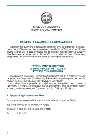 ÅËËÇÍÉÊÇ ÄÇÌÏÊÑÁÔÉÁ
                            ÕÐÏÕÑÃÅÉÏ ÏÉÊÏÍÏÌÉÊÙÍ




               Ç ÁÐÏÓÔÏËÇ ÔÇÓ ÅËËÇÍÉÊÇÓ ÖÏÑÏËÏÃÉÊÇÓ ÄÉÏÉÊÇÓÇÓ

   ÁðïóôïëÞ ôçò ÅëëçíéêÞò ÖïñïëïãéêÞò Äéïßêçóçò åßíáé íá åéóðñÜôôåé ôï áêñéâÝò
ðïóü ôùí ðñïâëåðüìåíùí áðü ôç öïñïëïãéêÞ íïìïèåóßá åóüäùí, ìå ôï ÷áìçëüôåñï
äõíáôü êüóôïò ãéá ôï öïñïëïãïýìåíï êáé ôï Äçìüóéï, ÷ñçóéìïðïéþíôáò óýã÷ñïíç
ôå÷íïëïãßá êáé ìå ôñüðï ðïõ íá äéáóöáëßæåé ôçí åìðéóôïóýíç ôùí ðïëéôþí óôçí
áêåñáéüôçôá, ôçí áðïôåëåóìáôéêüôçôá êáé ôç äéêáéïóýíç ôïõ óõóôÞìáôïò.



                            ÅÐÉÔÑÏÐÇ ÅÎÅÔÁÓÇÓ ÊÁÔÁÃÃÅËÉÙÍ
                          ÓÅ ÂÁÑÏÓ ÕÐÇÑÅÓÉÙÍ ÊÁÉ ÕÐÁËËÇËÙÍ
                             ÔÏÕ ÕÐÏÕÑÃÅÉÏÕ ÏÉÊÏÍÏÌÉÊÙÍ

    Óôï Õðïõñãåßï Ïéêïíïìéêþí ëåéôïõñãåß åéäéêÞ åðéôñïðÞ, ãéá ôçí åîÝôáóç êáôáããåëéþí
óå âÜñïò ôùí Õðçñåóéþí (Öïñïëïãéêþí, Ôåëùíåéáêþí, Äçìïóéïíïìéêþí, Êôçìáôéêþí,
×çìéêþí êôë.) êáé ôùí õðáëëÞëùí ôïõ Õðïõñãåßïõ Ïéêïíïìéêþí.
    Ïé åíäéáöåñüìåíïé ìðïñïýí íá õðïâÜëëïõí ôéò êáôáããåëßåò ôïõò, ãñáðôÜ Þ
ðñïöïñéêÜ, óôçí ðáñáêÜôù Ãñáììáôåßá ôçò ÅðéôñïðÞò áõôÞò, üëåò ôéò åñãÜóéìåò çìÝñåò
êáé þñåò (áðü ÄåõôÝñá Ýùò êáé ÐáñáóêåõÞ, áðü þñá 7.30 ð.ì. - 15.00 ì.ì.).


Á. Ãñáììáôåßá ôçò ÅðéôñïðÞò óôçí ÁèÞíá

Ãéá êáôáããåëßåò ðïõ áöïñïýí õðáëëÞëïõò êáé Õðçñåóßåò üëùí ôùí ðåñéï÷þí ôçò ÅëëÜäïò.

Ôá÷. Ä/íóç: Åñìïý 23-25,105 63 ÁèÞíá, 4ïò üñïöïò

ÔçëÝöùíá: 210-3231654, 210-5232390, 210-5244147

Fax:       210-5239703




6
 