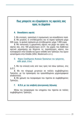 Ðùò ìðïñåßôå íá åîïöëÞóåôå ôéò ïöåéëÝò óáò
                      ðñïò ôï Äçìüóéï

    Á. ÏðïéáäÞðïôå ïöåéëÞ

    1. Ìå åðéôáãÝò, ôñáðåæéêÝò Þ ðñïóùðéêÝò ãéá ïðïéïäÞðïôå ðïóü.
    2. Ìå ìåôñçôÜ, ïé åðéôçäåõìáôßåò êáé ôá íïìéêÜ ðñüóùðá ìÝ÷ñé
500 åõñþ, ôá öõóéêÜ ðñüóùðá ìç åðéôçäåõìáôßåò ìÝ÷ñé 1.000 åõñþ.
    3. Ìå ðéóôùôéêÝò Þ ÷ñåùóôéêÝò êÜñôåò êáé ìÝ÷ñé ôïõ ïñßïõ ôçò
êÜñôáò óáò, óôéò 180 ìåãáëýôåñåò Ä.Ï.Õ. ôçò ÷þñáò ðïõ äéáèÝôïõí
ó÷åôéêÜ ìç÷áíÞìáôá êáé äÝ÷ïíôáé ôéò ðåñéóóüôåñåò êÜñôåò ðïõ
êõêëïöïñïýí óôçí ÅëëÜäá êáé Ý÷ïõí åêäïèåß áðü ÔñÜðåæåò ðïõ Ý÷ïõí
êáôáóôÞìáôá óôçí ÅëëÜäá (VISA, Mastercard ê.ë.ð.).

    Â. Öüñïò ÅéóïäÞìáôïò Öõóéêþí Ðñïóþðùí ôïõ ôñÝ÷ïíôïò,
       êÜèå öïñÜ, Ýôïõò

    1. Ìå ôçí åðéëïãÞ åíüò áðü ôïõò ôñåßò ðéü ðÜíù ôñüðïõò, óôéò
Ä.Ï.Õ.
    2. Ìå ôçí ðëçñùìÞ ìåôñçôþí óå ðïëëÝò óõìâåâëçìÝíåò
ÔñÜðåæåò, ìå ôçí ðñïóêüìéóç ôïõ ðñïåêäéäïìÝíïõ ìç÷áíïãñáöéêïý
áðïäåéêôéêïý.
    3. Ìå ÷ñÝùóç ôïõ ëïãáñéáóìïý ðïõ ôçñåßôáé óå óõìâåâëçìÝíåò
ÔñÜðåæåò.

    Ã.    Ö.Ð.Á. ìå ôçí õðïâïëÞ çëåêôñïíéêÞò äÞëùóçò

    ÌÝóù ôïõ ëïãáñéáóìïý ôïõ õðï÷ñÝïõ ðïõ ôçñåßôáé óå ðïëëÝò
óõìâåâëçìÝíåò ÔñÜðåæåò.




                                                                    71
 