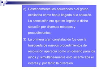 2) Posteriormente los educandos o el grupo 
explicaba cómo había llegado a la solución. 
La conclusión era que se llegaba a dicha 
solución por diversos métodos y 
procedimientos. 
3) La primera gran constatación fue que la 
búsqueda de nuevos procedimientos de 
resolución aparecía como un desafío para los 
niños y, simultáneamente esto incentivaba el 
interés y, por tanto la diversión. 
 
