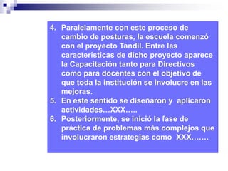 4. Paralelamente con este proceso de 
cambio de posturas, la escuela comenzó 
con el proyecto Tandil. Entre las 
características de dicho proyecto aparece 
la Capacitación tanto para Directivos 
como para docentes con el objetivo de 
que toda la institución se involucre en las 
mejoras. 
5. En este sentido se diseñaron y aplicaron 
actividades…XXX….. 
6. Posteriormente, se inició la fase de 
práctica de problemas más complejos que 
involucraron estrategias como XXX……. 
 