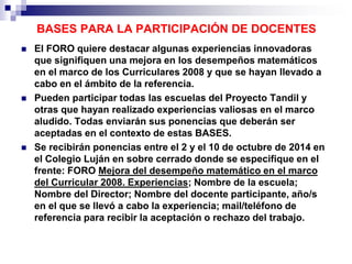 BASES PARA LA PARTICIPACIÓN DE DOCENTES 
 El FORO quiere destacar algunas experiencias innovadoras 
que signifiquen una mejora en los desempeños matemáticos 
en el marco de los Curriculares 2008 y que se hayan llevado a 
cabo en el ámbito de la referencia. 
 Pueden participar todas las escuelas del Proyecto Tandil y 
otras que hayan realizado experiencias valiosas en el marco 
aludido. Todas enviarán sus ponencias que deberán ser 
aceptadas en el contexto de estas BASES. 
 Se recibirán ponencias entre el 2 y el 10 de octubre de 2014 en 
el Colegio Luján en sobre cerrado donde se especifique en el 
frente: FORO Mejora del desempeño matemático en el marco 
del Curricular 2008. Experiencias; Nombre de la escuela; 
Nombre del Director; Nombre del docente participante, año/s 
en el que se llevó a cabo la experiencia; mail/teléfono de 
referencia para recibir la aceptación o rechazo del trabajo. 
 