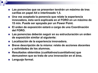  Las ponencias que se presenten tendrán un máximo de tres 
carillas en papel A4 e interlineado 1,5. 
 Una vez aceptada la ponencia que relate la experiencia 
innovadora, ésta será explicada en el FORO en un máximo de 
15 min. Puede ser apoyada por un Power Point. 
 El orden de exposición estará a cargo de una Coordinación 
del FORO. 
 Las ponencias deberán seguir en su estructuración un orden 
de exposición similar al siguiente: 
 Localización de la experiencia innovadora. 
 Breve descripción de la misma: relato de acciones docentes 
y actividades de los alumnos. 
 Resultados obtenidos (cualitativos/cuantitativos) que 
demuestren que se trata de una innovación en el área. 
 Lenguaje formal. 
 