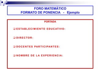 FORO MATEMÁTICO 
FORMATO DE PONENCIA - Ejemplo 
PORTADA 
 ESTABL ECIMI ENTO EDUCAT I VO: 
 DIRECTOR: 
 DOCENT ES PART ICI PANT ES: 
 NOMBRE DE LA EXPERI ENCIA: 
 