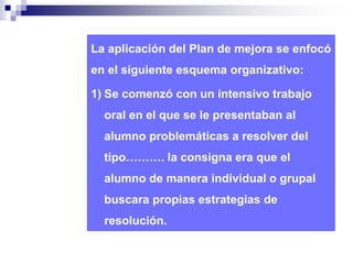 La aplicación del Plan de mejora se enfocó 
en el siguiente esquema organizativo: 
1) Se comenzó con un intensivo trabajo 
oral en el que se le presentaban al 
alumno problemáticas a resolver del 
tipo………. la consigna era que el 
alumno de manera individual o grupal 
buscara propias estrategias de 
resolución. 
 