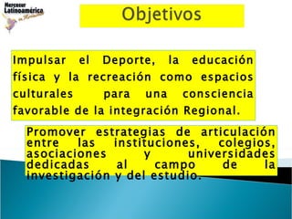 Impulsar el Deporte, la educación física y la recreación como espacios culturales  para una consciencia favorable de la integración Regional. Promover estrategias de articulación entre las instituciones, colegios, asociaciones y universidades dedicadas al campo de la investigación y del estudio. 