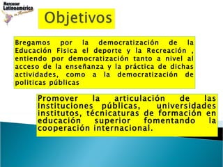Bregamos por la democratización de la Educación Fisica el deporte y la Recreación , entiendo por democratización tanto a nivel al acceso de la enseñanza y la práctica de dichas actividades, como a la democratización de politicas públicas  Promover la articulación de las Instituciones públicas,  universidades institutos, técnicaturas de formación en educación superior fomentando la cooperación internacional. 