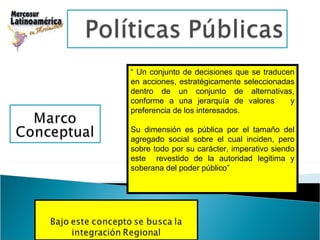 “  Un conjunto de decisiones que se traducen en acciones, estratégicamente seleccionadas dentro de un conjunto de alternativas, conforme a una jerarquía de valores  y preferencia de los interesados.  Su dimensión es pública por el tamaño del agregado social sobre el cual inciden, pero sobre todo por su carácter, imperativo siendo este  revestido de la autoridad legitima y soberana del poder público” 