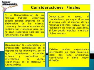 Consideraciones  Finales  En la Democratización de las Políticas Públicas Deportivas debería tenerse presente en la elaboración de las mismas creando y formando espacios de participación ciudadana para que no sean elaborados solo por los funcionarios  y asesores. Democratizar el acceso al conocimiento, para que el acceso al mismo este al alcance de las mayorías debemos trabajar por la realización de eventos accesibles, el foro podría impulsar y realizar dichos eventos.  Existen muchas experiencias interesantes en cada municipio, pero nos falta articularlas, coordinarlas y darle mayor difusión  Democratizar la elaboración y el presupuesto participativo en el deporte de los municipios, por lo que deberíamos estimular, articular y profundizar el intercambio de dichas experiencias en el Mercosur y Latinoamérica  