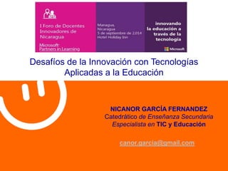 Desafíos de la Innovación con Tecnologías 
Aplicadas a la Educación 
NICANOR GARCÍA FERNANDEZ 
Catedrático de Enseñanza Secundaria 
Especialista en TIC y Educación 
canor.garcia@gmail.com 
 