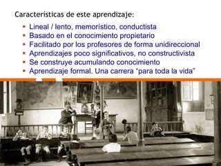 Características de este aprendizaje: 
 Lineal / lento, memorístico, conductista 
 Basado en el conocimiento propietario 
 Facilitado por los profesores de forma unidireccional 
 Aprendizajes poco significativos, no constructivista 
 Se construye acumulando conocimiento 
 Aprendizaje formal. Una carrera “para toda la vida” 
 