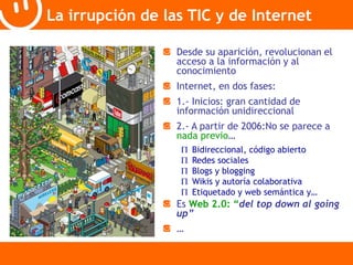 La irrupción de las TIC y de Internet 
Desde su aparición, revolucionan el 
acceso a la información y al 
conocimiento 
Internet, en dos fases: 
1.- Inicios: gran cantidad de 
información unidireccional 
2.- A partir de 2006:No se parece a 
nada previo… 
 Bidireccional, código abierto 
 Redes sociales 
 Blogs y blogging 
 Wikis y autoría colaborativa 
 Etiquetado y web semántica y… 
Es Web 2.0: “del top down al going 
up” 
… 
 