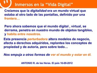 Inmersos en la “Vida Digital” 
Creíamos que la digitalidad era un mundo virtual que 
estaba al otro lado de las pantallas, definido por una 
frontera… 
Pero ahora sabemos que el mundo digital , virtual, se 
derrama, penetra en nuestro mundo de objetos tangibles, 
y habita entre nosotros. 
Esta presencia perturbadora altera modelos de negocio, 
afecta a derechos adquiridos, replantea los conceptos de 
propiedad y de autoría, pero sobre todo… 
Nos empuja a otras formas de ver el mundo y estar en él. 
ANTONIO R. de las Heras. El país 16-09-2012 
 