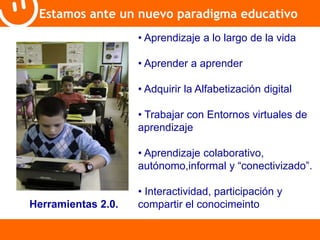 Estamos ante un nuevo paradigma educativo 
• Aprendizaje a lo largo de la vida 
• Aprender a aprender 
• Adquirir la Alfabetización digital 
• Trabajar con Entornos virtuales de 
aprendizaje 
• Aprendizaje colaborativo, 
autónomo,informal y “conectivizado”. 
• Interactividad, participación y 
Herramientas 2.0. compartir el conocimeinto 
 