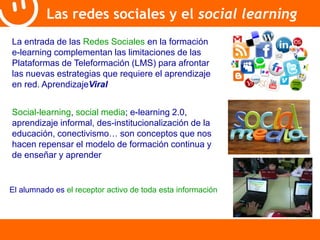 Las redes sociales y el social learning 
La entrada de las Redes Sociales en la formación 
e-learning complementan las limitaciones de las 
Plataformas de Teleformación (LMS) para afrontar 
las nuevas estrategias que requiere el aprendizaje 
en red. AprendizajeViral 
Social-learning, social media; e-learning 2.0, 
aprendizaje informal, des-institucionalización de la 
educación, conectivismo… son conceptos que nos 
hacen repensar el modelo de formación continua y 
de enseñar y aprender 
El alumnado es el receptor activo de toda esta información 
 