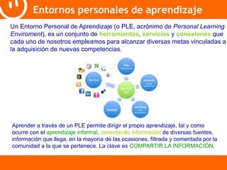 Entornos personales de aprendizaje 
Un Entorno Personal de Aprendizaje (o PLE, acrónimo de Personal Learning 
Enviroment), es un conjunto de herramientas, servicios y conexiones que 
cada uno de nosotros empleamos para alcanzar diversas metas vinculadas a 
la adquisición de nuevas competencias. 
Aprender a través de un PLE permite dirigir el propio aprendizaje, tal y como 
ocurre con el aprendizaje informal, conectando información de diversas fuentes, 
información que llega, en la mayoría de las ocasiones, filtrada y comentada por la 
comunidad a la que se pertenece. La clave es COMPARTIR LA INFORMACIÓN. 
 