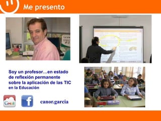 Me presento 
Soy un profesor…en estado 
de reflexión permanente 
sobre la aplicación de las TIC 
en la Educación 
canor.garcia 
 