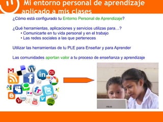 Mi entorno personal de aprendizaje 
aplicado a mis clases 
¿Cómo está configurado tu Entorno Personal de Aprendizaje? 
¿Qué herramientas, aplicaciones y servicios utilizas para…? 
• Comunicarte en tu vida personal y en el trabajo 
• Las redes sociales a las que perteneces 
Utilizar las herramientas de tu PLE para Enseñar y para Aprender 
Las comunidades aportan valor a tu proceso de enseñanza y aprendizaje 
 