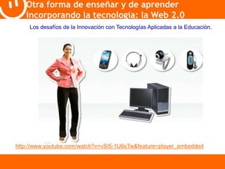 Otra forma de enseñar y de aprender 
incorporando la tecnología: la Web 2.0 
Los desafíos de la Innovación con Tecnologías Aplicadas a la Educación. 
http://www.youtube.com/watch?v=vSI5-1U6sTw&feature=player_embedded 
 