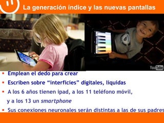 La generación índice y las nuevas pantallas 
 Emplean el dedo para crear 
 Escriben sobre “interficies” digitales, líquidas 
 A los 6 años tienen ipad, a los 11 teléfono móvil, 
y a los 13 un smartphone 
 Sus conexiones neuronales serán distintas a las de sus padres 
 
