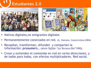 Estudiantes 2.0 
 Nativos digitales,no emigrantes digitales 
 Permanentemente conectados en red. (G. Siemens. Conectivismo 2004) 
 Recopilan, transforman, difunden y comparten la 
información: prosumers… (Alvin Toffler “La Tercera Ola”1995). 
 Crean y extienden el contenido en red en varias direcciones, y 
de todos para todos, con efectos multiplicadores. Red social. 
 