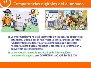 Competencias digitales del alumnado 
 La información ya no está solamente en los centros educativos: 
está fuera. Circula por la red, y por lo tanto, uno de los retos 
fundamentales es desarrollar las competencias y destrezas 
necesarias para buscar, recopilar y procesar esa información y 
convertirla en conocimiento. 
 La competencia para la sociedad de la información y 
competencia digital, una COMPETENCIA CLAVE EN EL S.XXI 
 
