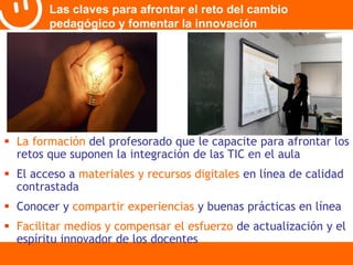 Las claves para afrontar el reto del cambio 
pedagógico y fomentar la innovación 
 La formación del profesorado que le capacite para afrontar los 
retos que suponen la integración de las TIC en el aula 
 El acceso a materiales y recursos digitales en línea de calidad 
contrastada 
 Conocer y compartir experiencias y buenas prácticas en línea 
 Facilitar medios y compensar el esfuerzo de actualización y el 
espíritu innovador de los docentes 
 