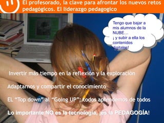 El profesorado, la clave para afrontar los nuevos retos 
pedagógicos. El liderazgo pedagogico 
Tengo que bajar a 
mis alumnos de la 
NUBE… 
¡ y subir a ella los 
contenidos 
digitales! 
Invertir más tiempo en la reflexión y la exploración 
Adaptarnos y compartir el conocimiento 
EL “Top down” al “Going UP”: todos aprendemos de todos 
Lo importante NO es la tecnología, ¡es la PEDAGOGÍA! 
 
