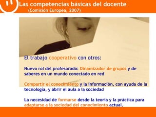 Las competencias básicas del docente 
(Comisión Europea, 2007) 
El trabajo cooperativo con otros: 
Nuevo rol del profesorado: Dinamizador de grupos y de 
saberes en un mundo conectado en red 
Compartir el conocimiento y la información, con ayuda de la 
tecnología, y abrir el aula a la sociedad 
La necesidad de formarse desde la teoría y la práctica para 
adaptarse a la sociedad del conocimiento actual. 
 