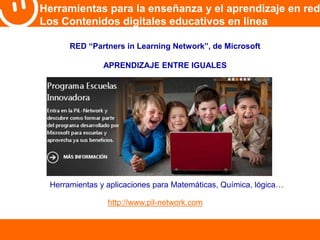 Herramientas para la enseñanza y el aprendizaje en red 
Los Contenidos digitales educativos en línea 
RED “Partners in Learning Network”, de Microsoft 
APRENDIZAJE ENTRE IGUALES 
Herramientas y aplicaciones para Matemáticas, Química, lógica… 
http://www.pil-network.com 
 