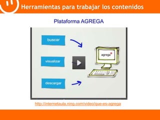 Herramientas para trabajar los contenidos 
Plataforma AGREGA 
http://internetaula.ning.com/video/que-es-agrega 
 