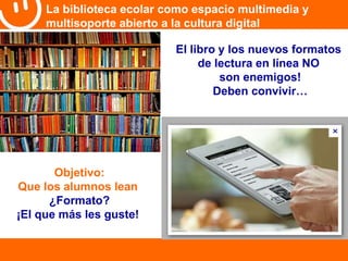 La biblioteca ecolar como espacio multimedia y 
multisoporte abierto a la cultura digital 
El libro y los nuevos formatos 
de lectura en línea NO 
son enemigos! 
Deben convivir… 
Objetivo: 
Que los alumnos lean 
¿Formato? 
¡El que más les guste! 
 