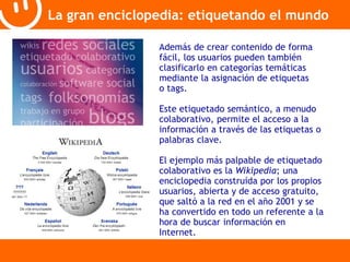 La gran enciclopedia: etiquetando el mundo 
Además de crear contenido de forma 
fácil, los usuarios pueden también 
clasificarlo en categorías temáticas 
mediante la asignación de etiquetas 
o tags. 
Este etiquetado semántico, a menudo 
colaborativo, permite el acceso a la 
información a través de las etiquetas o 
palabras clave. 
El ejemplo más palpable de etiquetado 
colaborativo es la Wikipedia; una 
enciclopedia construída por los propios 
usuarios, abierta y de acceso gratuito, 
que saltó a la red en el año 2001 y se 
ha convertido en todo un referente a la 
hora de buscar información en 
Internet. 
 