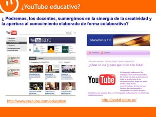 ¿YouTube educativo? 
¿ Podremos, los docentes, sumergirnos en la sinergia de la creatividad y 
la apertura al conocimiento elaborado de forma colaborativa? 
http://www.youtube.com/education http://portal.educ.ar/ 
 