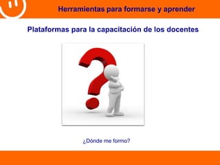 Herramientas para formarse y aprender 
Plataformas para la capacitación de los docentes 
¿Dónde me formo? 
 