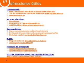 74 
direcciones útiles 
Institucionales: 
 http://recursostic.educacion.es/blogs/heda/index.php 
 TIC del Ministerio de Educación de España: www.ite.educacion.es 
 www.educastur.es 
Recursos educativos: 
 Educalab.es 
 EDUCACONTIC: www.educacontic.es 
 AGREGA: http://www.proyectoagrega.es/ 
Buenas prácticas: 
 http://recursostic.educacion.es/blogs/heda/index.php 
 En Educación Primaria: http://web.educastur.princast.es/cp/sanfelix 
 Periódico escolar: www.estudiantes.elpais.es 
BLOGS: 
 blog.educastur.es. blog.educastur.es/luciaag 
 ciberespiral.org/edublogs09 
Formación del profesorado: 
 www.didacticatic.educacontic.es 
 www.formaciondelprofesorado.es 
SISTEMA DE FORMACION DE DOCENTES DE NICARAGUA: 
http://www.nicaraguaeduca.edu.ni/aula/ 
 
