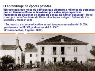El aprendizaje de épocas pasadas 
“En este país hay miles de edificios que albergan a millones de personas 
que no tienen teléfono, ni televisión por cable, ni perspectivas 
razonables de disponer de ancho de banda. Se llaman escuelas”. Reed 
Hunt, pte de la Comisión de Comunicaciones del gob. federal de los 
Estados Unidos (1994) 
“En nuestro sistema educativo actual tenemos escuelas del S. XIX, 
profesores del S. XX, y alumnos del S. XXI”. 
(Francisco Ros, España. 2007). 
 