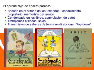 El aprendizaje de épocas pasadas 
 Basado en el criterio de los “expertos”: conocimiento 
propietario, memorístico y teórico 
 Condensado en los libros, acumulación de datos 
 Trabajamos aislados, solos 
 Transmisión de saberes de forma unidireccional: “top down” 
 