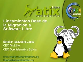 Lineamientos Base de
la Migración a
Software Libre
Esteban Saavedra Lopez
CEO AtixLibre
CEO Opentelematics Bolivia
email: esteban.saavedra@atixlibre.org
http://esteban.opentelematics.org

 
