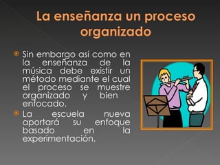  Sin embargo así como en
la enseñanza de la
música debe existir un
método mediante el cual
el proceso se muestre
organizado y bien
enfocado.
La escuela nueva
aportará su enfoque
basado en la
experimentación.