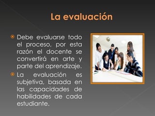  Debe evaluarse todo
el proceso, por esta
razón el docente se
convertirá en arte y
parte del aprendizaje.
La evaluación es
subjetiva, basada en
las capacidades de
habilidades de cada
estudiante.