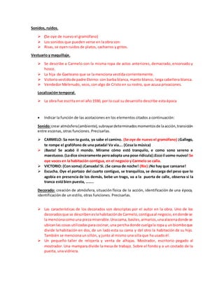 Sonidos, ruidos.
 (Se oye de nuevo el gramófano)
 Los sonidos que pueden verse en la obra son:
 Risas, se oyen ruidos de platos, cacharros y gritos.
Vestuario y maquillaje.
 Se describe a Carmelo con la misma ropa de actos anteriores, demacrado, encorvado y
hosco.
 La hija de Gaeteano que se la menciona vestida corrientemente.
 Victoriovestidode padre Eterno: con barba blanca, manto blanco, larga cabellera blanca.
 Vendedor Melenudo, seco, con algo de Cristo en su rostro, que acusa privaciones.
Localización temporal.
 La obra fue escrita en el año 1930, por lo cual su desarrollo describe esta época
 Indicar la función de las acotaciones en los elementos citados a continuación:
Sonido:crear atmósfera(ambiente),subrayardeterminadosmomentosde laacción,transición
entre escenas, otras funciones. Precisarlas.
 CARMELO: Sa non ta gusta, ya sabe el camino. (Se oye de nuevo el gramófano) ¡Gallego,
te rompe el grafófono de una patada! Va vía…. (Cesa la música)
 ¡Basta! Se acabó il mondo. Mirame cómo estó tranquilo, e como sono sereno e
maestuoso.(Lodice sinceramente peroadopta una pose ridícula) ¡Eccoil uomo nuovo! Se
oye voces en la habitación contigua, en el negocio y Carmelo se calla.
 VICTORIO: (Con soma) ¡Cansada! Si. ¡Se cansa de noche! (Ríe) ¡No hay que cansarse!
 Escucha. Oye el portazo del cuarto contiguo, se tranquiliza, se descarga del peso que lo
agobia en presencia de los demás, bebe un trago, va a la puerta de calle, observa si la
tranca está bien puesta, ……..
Decorado: creación de atmósfera, situación física de la acción, identificación de una época,
identificación de un estilo, otras funciones. Precisarlas.
 Las características de los decorados son descriptas por el autor en la obra. Uno de los
decoradosque se describenesla habitaciónde Carmelo,contiguaal negocio,endonde se
la mencionacomouna piezamiserable.Unacama, baúles,armarios,unaalacenadonde se
ubicanlas cosas utilizadasparacocinar, una percha donde cuelgala ropa y un biomboque
divide la habitación en dos, de un lado esta su cama y del otro la habitación de su hijo.
También se menciona un sillón, y junto al mismo una silla que ha usado él.
 Un pequeño taller de relojería y venta de alhajas. Mostrador, escritorio pegado al
mostrador. Una mampara divide la mesa de trabajo. Sobre el fondo y a un costado de la
puerta, una vidriera.
 