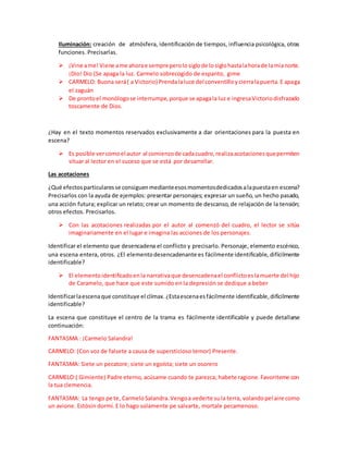 Iluminación: creación de atmósfera, identificación de tiempos, influencia psicológica, otras
funciones. Precisarlas.
 ¡Vine ame!Viene ame ahorae sempreperolosiglode losiglohastalahorade lamianorte.
¡Dio! Dio (Se apaga la luz. Carmelo sobrecogido de espanto, gime
 CARMELO: Buona será( a Victorio) Prendalaluce del conventilloycierralapuerta.E apaga
el zaguán
 De prontoel monólogose interrumpe,porque se apagala luz e ingresaVictoriodisfrazado
toscamente de Dios.
¿Hay en el texto momentos reservados exclusivamente a dar orientaciones para la puesta en
escena?
 Es posible vercomoel autor al comienzode cadacuadro,realizaacotacionesquepermiten
situar al lector en el suceso que se está por desarrollar.
Las acotaciones
¿Qué efectosparticularesse consiguenmedianteesosmomentosdedicadosalapuestaen escena?
Precisarlos con la ayuda de ejemplos: presentar personajes; expresar un sueño, un hecho pasado,
una acción futura; explicar un relato; crear un momento de descanso, de relajación de la tensión;
otros efectos. Precisarlos.
 Con las acotaciones realizadas por el autor al comenzó del cuadro, el lector se sitúa
imaginariamente en el lugar e imagina las acciones de los personajes.
Identificar el elemento que desencadena el conflicto y precisarlo. Personaje, elemento escénico,
una escena entera, otros. ¿El elementodesencadenante es fácilmente identificable, difícilmente
identificable?
 El elementoidentificadoenla narrativaque desencadenael conflictoeslamuerte del hijo
de Caramelo, que hace que este sumido en la depresión se dedique a beber
Identificarlaescenaque constituye el clímax.¿Estaescenaesfácilmente identificable,difícilmente
identificable?
La escena que constituye el centro de la trama es fácilmente identificable y puede detallarse
continuación:
FANTASMA : ¡Carmelo Salandra!
CARMELO: (Con voz de falsete a causa de supersticioso temor) Presente.
FANTASMA: Siete un pecatore; siete un egoísta; siete un osorero
CARMELO:( Gimiente) Padre eterno, acúsame cuando te parezca; habete ragione. Favoriteme con
la tua clemencia.
FANTASMA: La tengo pe te, CarmeloSalandra.Vengoa vederte sula terra, volandopel aire como
un avione. Estósin dormí. E lo hago solamente pe salvarte, mortale pecamenoso.
 